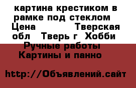 картина крестиком в рамке под стеклом › Цена ­ 3 500 - Тверская обл., Тверь г. Хобби. Ручные работы » Картины и панно   